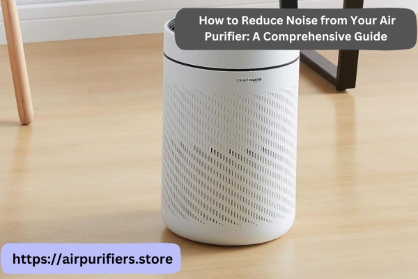 How to Reduce Noise from Your Air Purifier: A Comprehensive Guide