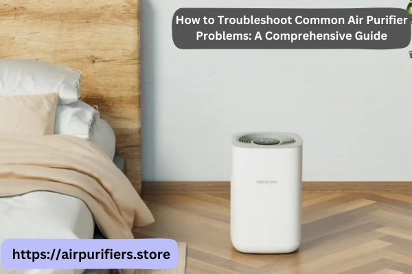 How to Troubleshoot Common Air Purifier Problems: A Comprehensive Guide